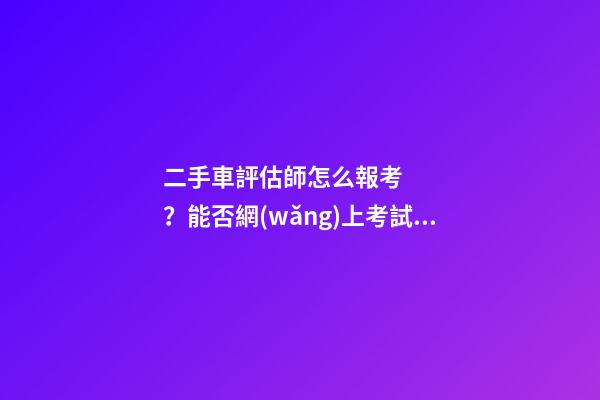 二手車評估師怎么報考？能否網(wǎng)上考試？